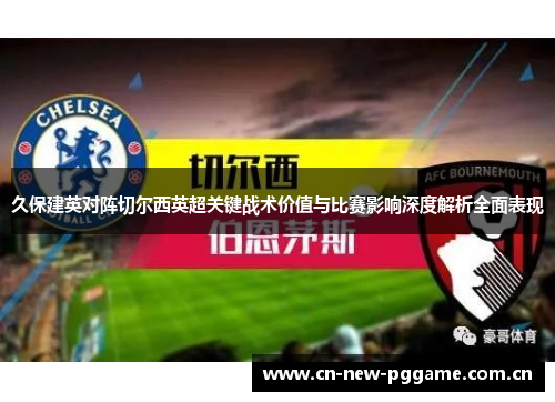 久保建英对阵切尔西英超关键战术价值与比赛影响深度解析全面表现 久保建英对阵切尔西英超关键战术价值与比赛影响深度解析全面表现
