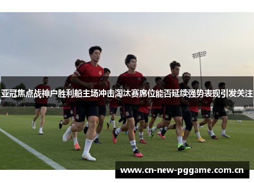 亚冠焦点战神户胜利船主场冲击淘汰赛席位能否延续强势表现引发关注