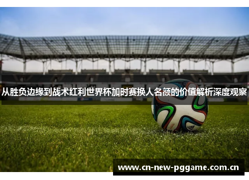 从胜负边缘到战术红利世界杯加时赛换人名额的价值解析深度观察 从胜负边缘到战术红利世界杯加时赛换人名额的价值解析深度观察