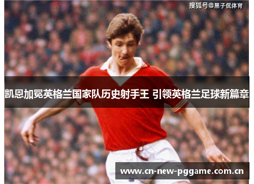 凯恩加冕英格兰国家队历史射手王 引领英格兰足球新篇章 凯恩加冕英格兰国家队历史射手王 引领英格兰足球新篇章