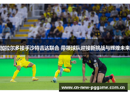 加拉尔多接手沙特吉达联合 带领球队迎接新挑战与辉煌未来
